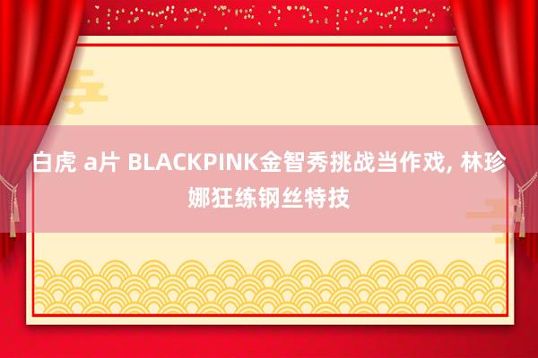 白虎 a片 BLACKPINK金智秀挑战当作戏, 林珍娜狂练钢丝特技