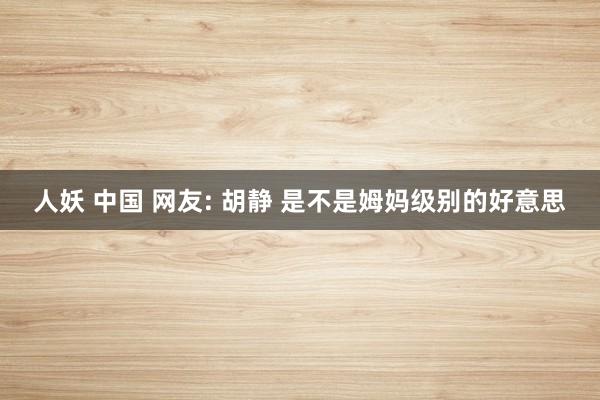 人妖 中国 网友: 胡静 是不是姆妈级别的好意思