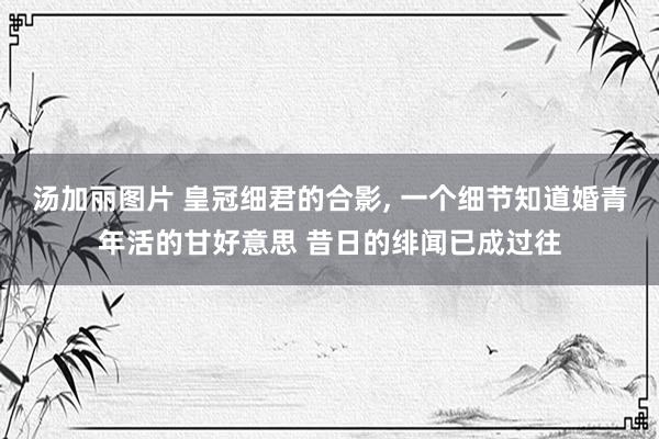 汤加丽图片 皇冠细君的合影, 一个细节知道婚青年活的甘好意思 昔日的绯闻已成过往