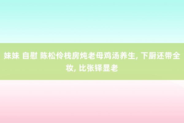妹妹 自慰 陈松伶栈房炖老母鸡汤养生, 下厨还带全妆, 比张铎显老