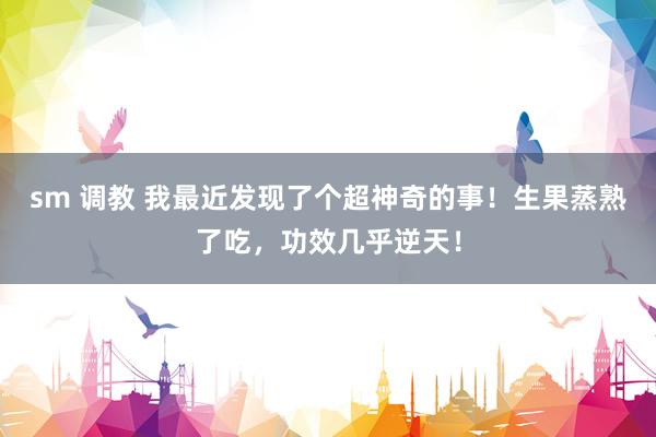 sm 调教 我最近发现了个超神奇的事！生果蒸熟了吃，功效几乎逆天！