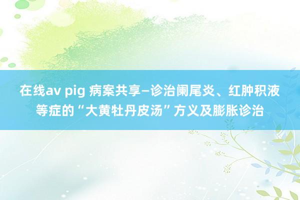 在线av pig 病案共享—诊治阑尾炎、红肿积液等症的“大黄牡丹皮汤”方义及膨胀诊治
