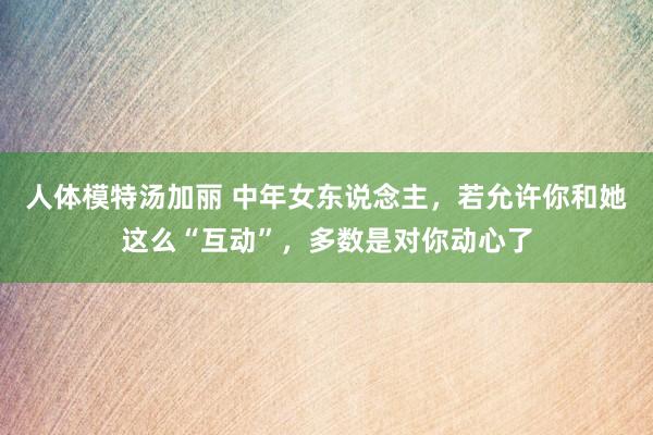 人体模特汤加丽 中年女东说念主，若允许你和她这么“互动”，多数是对你动心了